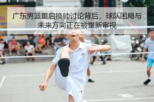 广东男篮重启换帅讨论背后，球队困局与未来方向正在被重新审视